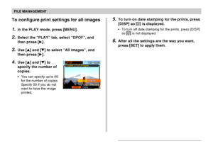 Page 114FILE MANAGEMENT
114
To configure print settings for all images
1.In the PLAY mode, press [MENU].
2.Select the “PLAY” tab, select “DPOF”, and
then press [].
3.Use [] and [] to select “All images”, and
then press [].
4.Use [] and [] to
specify the number of
copies.
•You can specify up to 99
for the number of copies.
Specify 00 if you do not
want to have the image
printed.
5.To turn on date stamping for the prints, press
[DISP] so 12121 is displayed.
•To turn off date stamping for the prints, press...