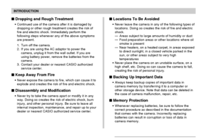 Page 13INTRODUCTION
13
Dropping and Rough Treatment
Continued use of the camera after it is damaged by
dropping or other rough treatment creates the risk of
fire and electric shock. Immediately perform the
following steps whenever any of the above symptoms
are present.
1. Turn off the camera.
2. If you are using the AC adaptor to power the
camera, unplug it from the wall outlet. If you are
using battery power, remove the batteries from the
camera.
3. Contact your dealer or nearest CASIO authorized
service...