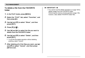 Page 121FILE MANAGEMENT
121
To delete a file from the FAVORITE
folder
1.In the PLAY mode, press [MENU].
2.Select the “PLAY” tab, select “Favorites”, and
then press [].
3.Use [] and [] to select “Show”, and then
press [SET].
4.Press [] ( ).
5.Use [] and [] to select the file you want to
delete from the FAVORITE folder.
6.Use [] and [] to select “Delete”, and then
press [SET].
•To exit the file delete operation without deleting
anything, select “Cancel”.
7.After deleting all of the files you want, use []...