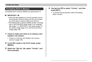 Page 135OTHER SETTINGS
135
Formatting Built-in Memory
Formatting built-in memory deletes any data stored in it.
 IMPORTANT! 
•Note that data deleted by a format operation cannot
be recovered. Check to make sure you do not need
any of the data in memory before you format it.
•Formatting built-in memory deletes all files, including
files in the FAVORITE folder (page 118), protected
files (page 111), BESTSHOT user setups (page 77),
the startup image (page 124), and the power down
image (page 125).
1.Check to make...