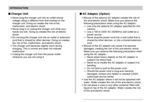 Page 16INTRODUCTION
16
Charger Unit
Never plug the charger unit into an outlet whose
voltage rating is different from that marked on the
charger unit. Doing so creates the risk of fire,
malfunction, and electric shock.
Never plug in or unplug the charger unit while your
hands are wet. Doing so creates the risk of electric
shock.
Do not plug the charger unit into an outlet or extension
cord that is shared by other devices. Doing so creates
the risk of fire, malfunction, and electric shock.
The charger unit...