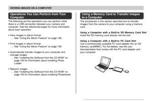 Page 151VIEWING IMAGES ON A COMPUTER
151
Operations You Can Perform from Your
Computer
The following are the operations you can perform while
there is a USB connection between your camera and
computer. See the referenced pages for more information
about each operation.
•View images in album format
.... See “Using the Album Feature” on page 156.
•Print images in album format
.... See “Using the Album Feature” on page 156.
•Automatically transfer images to your computer and
manage images
.... See “Installing the...