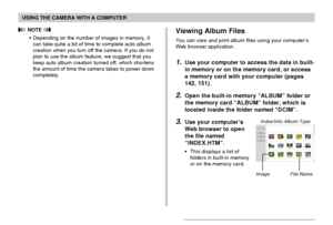 Page 160USING THE CAMERA WITH A COMPUTER
160
Viewing Album Files
You can view and print album files using your computer’s
Web browser application.
1.Use your computer to access the data in built-
in memory or on the memory card, or access
a memory card with your computer (pages
142, 151).
2.Open the built-in memory “ALBUM” folder or
the memory card “ALBUM” folder, which is
located inside the folder named “DCIM”.
3.Use your computer’s
Web browser to open
the file named
“INDEX.HTM”.
•This displays a list of...