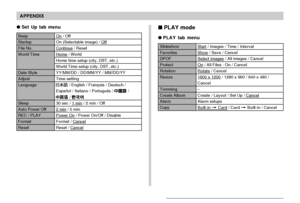 Page 171APPENDIX
171
 PLAY mode
PLAY tab menu
Slideshow
Favorites
DPOF
Protect
Rotation
Resize
Trimming
Create Album
Alarm
Copy
Start / Images / Time / Interval
Show / Save / Cancel
Select images / All images / Cancel
On / All Files : On / Cancel
Rotate / Cancel
1600 x 1200 / 1280 x 960 / 640 x 480 /
Cancel
–
Create / Layout / Set Up / Cancel
Alarm setups
Built-in 
 Card / Card  Built-in / Cancel
Set Up tab menu
Beep
Startup
File No.
World Time
Date Style
Adjust
Language
Sleep
Auto Power Off
REC / PLAY...