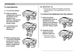 Page 37GETTING READY
37
To load batteries
1.Turn off the camera.
2.Slide the battery
compartment cover on
the bottom of the
camera in the
direction indicated by
the arrow and then
swing it open.
3.Load batteries as
shown in the
illustration.
4.While pressing down
at the point indicated
by the arrow in the
illustration, slide the
battery compatment
cover closed.
 IMPORTANT! 
Use only the included rechargeable nickel-metal
hydride batteries or the specified type of AA-size
batteries.
To remove the batteries from...