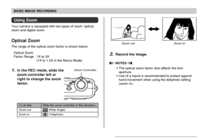 Page 5656
BASIC IMAGE RECORDING
Using Zoom
Your camera is equipped with two types of zoom: optical
zoom and digital zoom.
Optical Zoom
The range of the optical zoom factor is shown below.
Optical Zoom
Factor Range: 1X to 3X
(1X to 1.2X in the Macro Mode)
1.In the REC mode, slide the
zoom controller left or
right to change the zoom
factor.
Slide the zoom controller in this direction:
 (Wide Angle)
 (Telephoto)
To do this:
Zoom out
Zoom in
Zoom ControllerZoom out Zoom in
2.Record the image.
 NOTES 
• The optical...