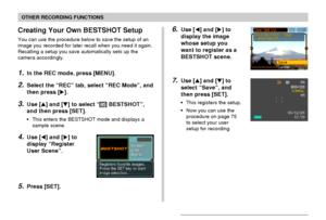 Page 7777
OTHER RECORDING FUNCTIONS
6.Use [] and [] to
display the image
whose setup you
want to register as a
BESTSHOT scene.
7.Use [] and [] to
select “Save”, and
then press [SET].
•This registers the setup.
•Now you can use the
procedure on page 75
to select your user
setup for recording.
Creating Your Own BESTSHOT Setup
You can use the procedure below to save the setup of an
image you recorded for later recall when you need it again.
Recalling a setup you save automatically sets up the
camera...