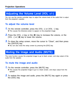 Page 12Projection Operations
12
You can use the remote controller keys to adjust the volume level of the audio that is output 
from the projector’s speaker.
To adjust the volume level
1.On the remote controller, press the [VOL +] or [VOL –] key.
zThis causes the [Volume] screen to appear on the projected image.
2.Press the [VOL +] key or the [X] key to increase the volume, or the 
[VOL –] or [W] key to lower the volume.
3.To close the setup screen, move the cursor to “Close”, and then press 
the [ENTER] key....