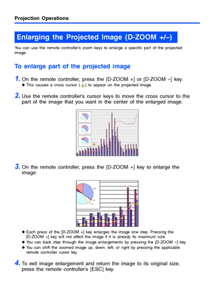 Page 1313
Projection Operations
You can use the remote controller’s zoom keys to enlarge a specific part of the projected 
image.
To enlarge part of the projected image
1.On the remote controller, press the [D-ZOOM +] or [D-ZOOM –] key.
zThis causes a cross cursor ( ) to appear on the projected image.
2.Use the remote controller’s cursor keys to move the cross cursor to the 
part of the image that you want in the center of the enlarged image.
3.On the remote controller, press the [D-ZOOM +] key to enlarge the...