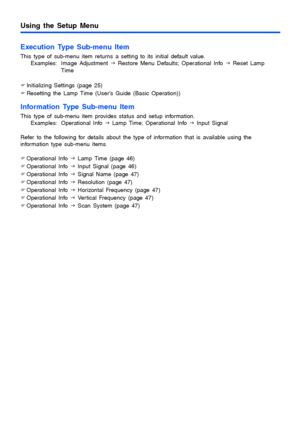 Page 24Using the Setup Menu
24
Execution Type Sub-menu Item
This type of sub-menu item returns a setting to its initial default value.
Examples: Image Adjustment J Restore Menu Defaults; Operational Info J Reset Lamp 
Time
)Initializing Settings (page 25)
)Resetting the Lamp Time (User’s Guide (Basic Operation))
Information Type Sub-menu Item
This type of sub-menu item provides status and setup information.
Examples: Operational Info J Lamp Time; Operational Info J Input Signal
Refer to the following for...
