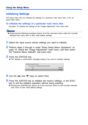 Page 2525
Using the Setup Menu
Initializing Settings
The setup menu lets you initialize the settings of a particular main menu item, or for all 
setup menu items.
To initialize the settings of a particular main menu item
Example: To initialize the settings of the “Image Adjustment” main menu item.
zPerforming the following procedure returns all of the sub-menu items under the currently 
selected main menu item to their initial default settings.
1.Select the input source whose settings you want to initialize....