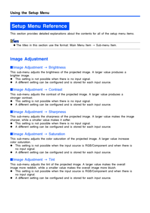 Page 2727
Using the Setup Menu
This section provides detailed explanations about the contents for all of the setup menu items.
zThe titles in this section use the format: Main Menu Item 
J Sub-menu Item.
Image Adjustment
Image Adjustment 
J Brightness
This sub-menu adjusts the brightness of the projected image. A larger value produces a 
brighter image.
zThis setting is not possible when there is no input signal.
zA different setting can be configured and is stored for each input source.
Image Adjustment 
J...