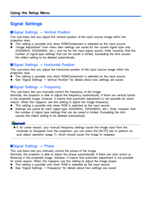 Page 30Using the Setup Menu
30
Signal Settings
Signal Settings 
J Vertical Position
This sub-menu lets you adjust the vertical position of the input source image within the 
projection area.
zThis setting is possible only when RGB/Component is selected as the input source.
z“Image Adjustment” main menu item settings are saved for the current signal type only 
(XGA/60Hz, SXGA/60Hz, etc.), and not for the input signal source. Note, however, that the 
number of signal type settings that can be saved is limited....