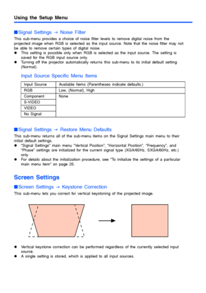 Page 3131
Using the Setup Menu
Signal Settings 
J Noise Filter
This sub-menu provides a choice of noise filter levels to remove digital noise from the 
projected image when RGB is selected as the input source. Note that the noise filter may not 
be able to remove certain types of digital noise.
zThis setting is possible only when RGB is selected as the input source. The setting is 
saved for the RGB input source only.
zTurning off the projector automatically returns this sub-menu to its initial default setting...