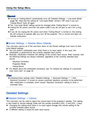 Page 3535
Using the Setup Menu
zTurning on “Ceiling Mount” automatically turns off “Detailed Settings  J Low-noise Mode” 
(page 36). Note that the setting for “Low-noise Mode” remains “Off ” even if you turn 
“Ceiling Mount” back off again.
z The “Low-noise Mode” setting cannot be changed while “Ceiling Mount” is turned on.
z Unplug the AC power cord from the power outlet if you do not plan to use it for a long 
time.
z If you do not unplug the AC power cord when “Ceiling Mount” is turned on, the cooling 
fan...