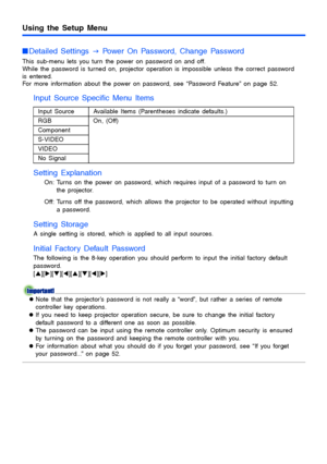 Page 3737
Using the Setup Menu
Detailed Settings 
J Power On Password, Change Password
This sub-menu lets you turn the power on password on and off.
While the password is turned on, projector operation is impossible unless the correct password 
is entered. 
For more information about the power on password, see “Password Feature” on page 52.
Input Source Specific Menu Items 
Setting Explanation
On: Turns on the power on password, which requires input of a password to turn on 
the projector.
Off: Turns off the...