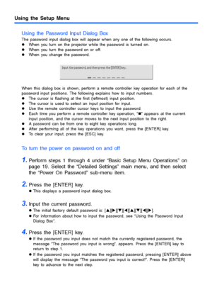 Page 38Using the Setup Menu
38
Using the Password Input Dialog Box
The password input dialog box will appear when any one of the following occurs.
zWhen you turn on the projector while the password is turned on.
zWhen you turn the password on or off.
zWhen you change the password.
When this dialog box is shown, perform a remote controller key operation for each of the 
password input positions. The following explains how to input numbers.
zThe cursor is flashing at the first (leftmost) input position.
zThe...