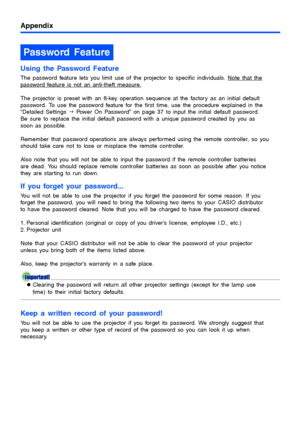 Page 52Appendix
52
Using the Password Feature
The password feature lets you limit use of the projector to specific individuals. Note that the 
password feature is not an anti-theft measure.
The projector is preset with an 8-key operation sequence at the factory as an initial default 
password. To use the password feature for the first time, use the procedure explained in the 
“Detailed Settings J Power On Password” on page 37 to input the initial default password. 
Be sure to replace the initial default...