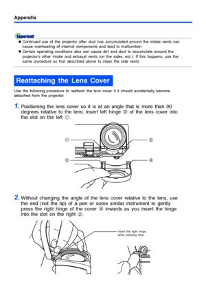 Page 54Appendix
54
zContinued use of the projector after dust has accumulated around the intake vents can 
cause overheating of internal components and lead to malfunction.
zCertain operating conditions also can cause dirt and dust to accumulate around the 
projector’s other intake and exhaust vents (on the sides, etc.). If this happens, use the 
same procedure as that described above to clean the side vents.
Use the following procedure to reattach the lens cover if it should accidentally become 
detached from...