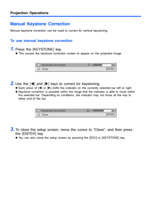 Page 10Projection Operations
10
Manual Keystone Correction
Manual keystone correction can be used to correct for vertical keystoning.
To use manual keystone correction
1.Press the [KEYSTONE] key.
zThis causes the keystone correction screen to appear on the projected image.
2.Use the [W] and [X] keys to correct for keystoning.
zEach press of [W] or [X] shifts the indicator on the currently selected bar left or right.
zKeystone correction is possible within the range that the indicator is able to move within 
the...