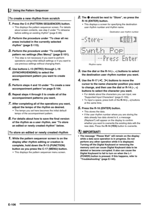 Page 108Using the Pattern Sequencer
E-106
1.Press the C-4 (PATTERN SEQUENCER) button.
 This displays the pattern sequencer screen. For details 
about screen contents, see step 2 under “To rehearse 
before editing an existing rhythm” (page E-99).
2.Perform the procedure under “To clear all rec 
areas included in the currently selected 
rhythm” (page E-115).
3.Perform the procedure under “To configure 
pattern rec settings (Rec Menu)” (page E-101).
 This step is not necessary if you want to perform 
operations...