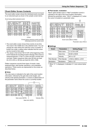 Page 111Using the Pattern Sequencer
E-109
The event editor screen shows the individual events recorded 
to an instrument part as shown in the sample screen below.
 The event editor screen shows three events at one time. 
The event in the middle line is the selected event. You can 
change the value where the solid-line cursor is located. A 
broken line under a setting value indicates that the cursor 
can be moved to that value.
 The values in the format “001:01:00” at the beginning of the 
event indicate the...