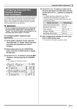 Page 113Using the Pattern Sequencer
E-111
The settings in this section control how instruments parts you 
are currently editing or creating are sounding when played 
back as Auto Accompaniment after being saved as a user 
rhythm. These settings are configured using the “PartPara” 
(Part Parameter) item on the edit menu.
 You can configure part parameters for an instrument 
part whose status (page E-98) is “Recorded Data” or 
“Empty”. You cannot configure part parameters for an 
instrument part whose status is...