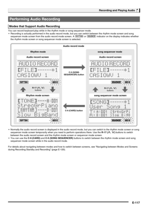 Page 119Recording and Playing Audio
E-117
You can record keyboard play while in the rhythm mode or song sequencer mode.
 Recording is actually performed in the audio record mode, but you can switch between the rhythm mode screen and song 
sequencer mode screen from the audio record mode screen. A : or < indicator on the display indicates whether 
the rhythm mode screen or song sequencer mode screen is selected.
 Normally the audio record screen is displayed in the audio record mode, but you can switch to the...