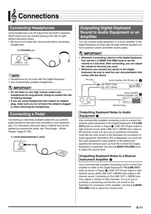 Page 13E-11
Connections
Using headphones cuts off output from the built-in speakers, 
which means you can practice playing even late at night 
without disturbing others.
 Be sure to turn down the volume level before connecting 
headphones.
 Headphones do not come with the Digital Keyboard.
 Use commercially available headphones.
 Do not listen to very high volume output over 
headphones for long periods. Doing so creates the risk 
of hearing damage.
 If you are using headphones that require an adaptor 
plug,...