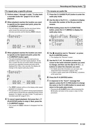 Page 125Recording and Playing Audio
E-123
1.Perform steps 1 through 4 under “To play back 
a recorded audio file” (page E-121) to start 
playback.
2.When playback reaches the location you want 
to specify as the repeat start point, press the 
L-13 (REPEAT) button.
 This will display a screen like the one shown below, 
which shows the start point you specified 
(minutes:seconds) and the flashing ? indicator.
3.When playback reaches the location you want 
to specify as the repeat end point, press the 
L-13...