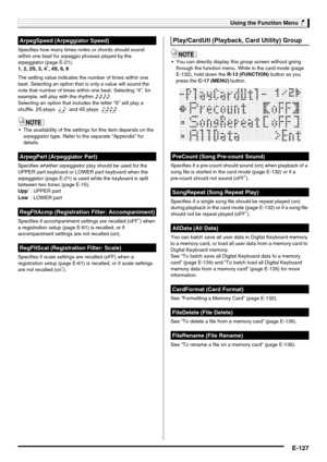 Page 129Using the Function Menu
E-127
Specifies how many times notes or chords should sound 
within one beat for arpeggio phrases played by the 
arpeggiator (page E-21).
1, 2, 2S, 3, 4
*, 4S, 6, 8
The setting value indicates the number of times within one 
beat. Selecting an option that is only a value will sound the 
note that number of times within one beat. Selecting “4”, for 
example, will play with the rhythm 7777.
Selecting an option that includes the letter “S” will play a 
shuffle. 2S plays   and 4S...