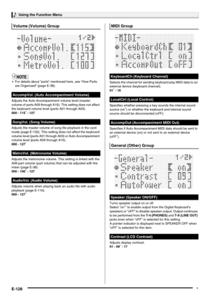 Page 130Using the Function Menu
E-128
 For details about “parts” mentioned here, see “How Parts 
are Organized” (page E-38).
Adjusts the Auto Accompaniment volume level (master 
volume of parts A09 through A16). This setting does not affect 
the keyboard volume level (parts A01 through A03).
000 - 115
* - 127
Adjusts the master volume of song file playback in the card 
mode (page E-132). This setting does not affect the keyboard 
volume level (parts A01 through A03) or Auto Accompaniment 
volume level (parts A09...