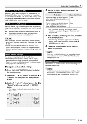 Page 131Using the Function Menu
E-129
Specifies if Auto Power Off (page E-13) is enabled (on*) or 
disabled (oFF). Even when “on” is selected for this setting, 
you can temporarily disable Auto Power Off by holding down 
the L-4 ([A] POPS/ROCK/DANCE) button as you press the 
L-1 (POWER) button to turn on power.
Specifies whether the Digital Keyboard should remember its 
setup when turned off and restore it the next time it is turned 
on.
 For information about the setting items that are restored 
when Auto...