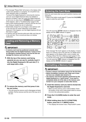 Page 134Using a Memory Card
E-132
 The message “Please Wait” will remain on the display while 
a data save operation is in progress. Do not perform any 
other operation while it is displayed.
Turning off the Digital Keyboard or removing the memory 
card can cause Digital Keyboard data to be deleted or 
become corrupted. It also can cause the Digital Keyboard 
to fail to turn on when the L-1 (POWER) button is pressed. 
If this happens, refer to “Troubleshooting” (page E-145).
 Never insert anything besides a...