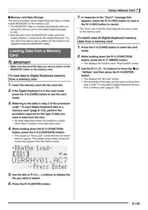 Page 137Using a Memory Card
E-135
■Memory card Data Storage
The above procedure stores Digital Keyboard data in a folder 
named MUSICDAT on the memory card.
 The MUSICDAT folder is created automatically when you 
format the memory card on the Digital Keyboard (page 
E-132).
 Note that files not in the MUSICDAT folder cannot be 
loaded, deleted, or renamed by this Digital Keyboard. You 
also will not be able to load or delete any file stored in any 
subfolder inside the MUSICDAT folder.
 Make sure that all of the...
