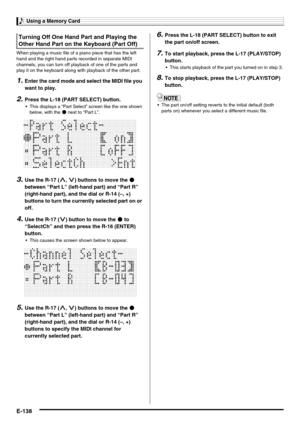 Page 140Using a Memory Card
E-138
When playing a music file of a piano piece that has the left 
hand and the right hand parts recorded in separate MIDI 
channels, you can turn off playback of one of the parts and 
play it on the keyboard along with playback of the other part.
1.Enter the card mode and select the MIDI file you 
want to play.
2.Press the L-18 (PART SELECT) button.
 This displays a “Part Select” screen like the one shown 
below, with the 0 next to “Part L”.
3.Use the R-17 (t, y) buttons to move the...