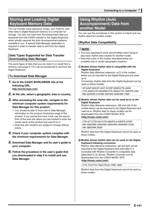 Page 143Connecting to a Computer
E-141
You can transfer song sequencer songs, user rhythms, and 
other data in Digital Keyboard memory to a computer for 
storage. You also can load Auto Accompaniment data you 
download from the CASIO website to the Digital Keyboard, 
which greatly expands the Auto Accompaniment patterns 
available to you. A special Data Manager application is 
required in order to transfer data to and from the Digital 
Keyboard.
The same types of data that you can store to or recall from a...