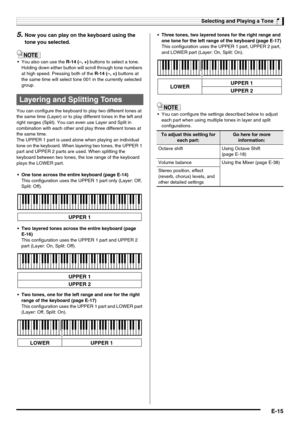 Page 17Selecting and Playing a Tone
E-15
5.Now you can play on the keyboard using the 
tone you selected.
 You also can use the R-14 (–, +) buttons to select a tone. 
Holding down either button will scroll through tone numbers 
at high speed. Pressing both of the R-14 (–, +) buttons at 
the same time will select tone 001 in the currently selected 
group.
You can configure the keyboard to play two different tones at 
the same time (Layer) or to play different tones in the left and 
right ranges (Split). You can...