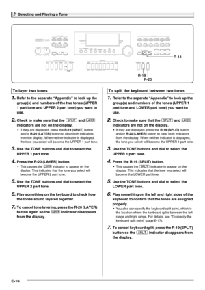 Page 18Selecting and Playing a Tone
E-16
1.Refer to the separate “Appendix” to look up the 
group(s) and numbers of the two tones (UPPER 
1 part tone and UPPER 2 part tone) you want to 
use.
2.Check to make sure that the @ and A 
indicators are not on the display.
 If they are displayed, press the R-19 (SPLIT) button 
and/or R-20 (LAYER) button to clear both indicators 
from the display. When neither indicator is displayed, 
the tone you select will become the UPPER 1 part tone.
3.Use the TONE buttons and dial...