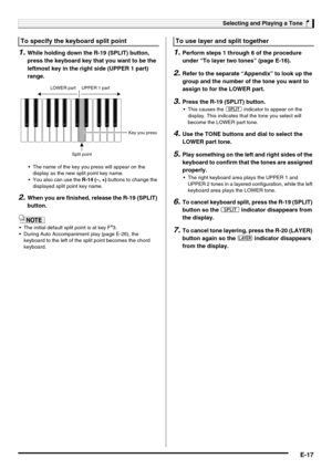 Page 19Selecting and Playing a Tone
E-17
1.While holding down the R-19 (SPLIT) button, 
press the keyboard key that you want to be the 
leftmost key in the right side (UPPER 1 part) 
range.
 The name of the key you press will appear on the 
display as the new split point key name.
 You also can use the R-14 (–, +) buttons to change the 
displayed split point key name.
2.When you are finished, release the R-19 (SPLIT) 
button.
 The initial default split point is at key F#3.
 During Auto Accompaniment play (page...