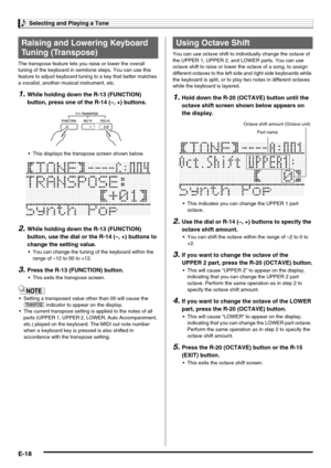 Page 20Selecting and Playing a Tone
E-18
The transpose feature lets you raise or lower the overall 
tuning of the keyboard in semitone steps. You can use this 
feature to adjust keyboard tuning to a key that better matches 
a vocalist, another musical instrument, etc.
1.While holding down the R-13 (FUNCTION) 
button, press one of the R-14 (–, +) buttons.
 This displays the transpose screen shown below.
2.While holding down the R-13 (FUNCTION) 
button, use the dial or the R-14 (–, +) buttons to 
change the...