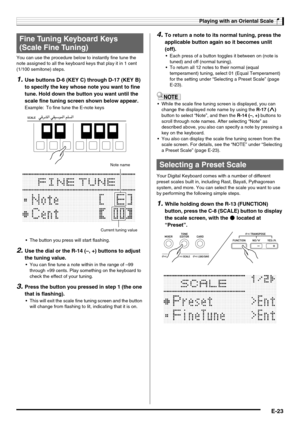 Page 25Playing with an Oriental Scale
E-23
You can use the procedure below to instantly fine tune the 
note assigned to all the keyboard keys that play it in 1 cent 
(1/100 semitone) steps.
1.Use buttons D-6 (KEY C) through D-17 (KEY B) 
to specify the key whose note you want to fine 
tune. Hold down the button you want until the 
scale fine tuning screen shown below appear.
Example: To fine tune the E-note keys
 The button you press will start flashing.
2.Use the dial or the R-14 (–, +) buttons to adjust 
the...
