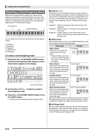 Page 30Using Auto Accompaniment
E-28
While Auto Accompaniment is playing, you use the chord 
keyboard to specify the chord root and type. The area of the 
keyboard to the left of the split point (page E-17) is the chord 
keyboard. The illustration below shows the chord keyboard 
range under AT-5 initial default settings.
You can select from among the following five chord fingering 
modes.
1: Fingered 1
2: Fingered 2
3: Fingered 3
4: CASIO Chord
5: Full Range
1.Hold down the L-18 (ACCOMP ON/OFF) button 
until...