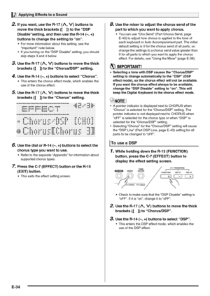 Page 36Applying Effects to a Sound
E-34
2.If you want, use the R-17 (t, y) buttons to 
move the thick brackets (%) to the “DSP 
Disable”setting, and then use the R-14 (–, +) 
buttons to change the setting to “on”.
 For more information about this setting, see the 
“Important!” note below.
 If you turning on the “DSP Disable” setting, you should 
skip steps 3 and 4 below.
3.Use the R-17 (t, y) buttons to move the thick 
brackets (%) to the “Chorus/DSP” setting.
4.Use the R-14 (–, +) buttons to select “Chorus”....