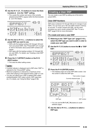 Page 37Applying Effects to a Sound
E-35
4.Use the R-17 (t, y) buttons to move the thick 
brackets (%) to the “DSP” setting.
 This causes the number and name of the currently 
selected preset DSP to appear within the thick brackets 
(%) on the display.
5.Use the dial or R-14 (–, +) buttons to select the 
preset DSP you want to use.
 DSPs with the leading numbers 001 through 100 (and 
“ton”) are preset DSPs. See “Preset DSP List” on page 
E-150 for information about preset DSP numbers and 
names.
 DSP types with...