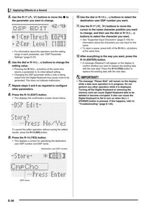 Page 38Applying Effects to a Sound
E-36
5.Use the R-17 (t, y) buttons to move the 0 to 
the parameter you want to change.
 For information about the operation and the setting 
range of each parameter, see “DSP Parameter 
Settings” (page E-37).
6.Use the dial or R-14 (–, +) buttons to change the 
setting value.
 Pressing the R-14 (–, +) buttons at the same time 
returns a parameter to its initial default setting.
 Changing the DSP parameter while a note is being 
output from the Digital Keyboard may cause noise...