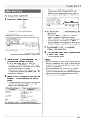 Page 41Using the Mixer
E-39
1.Press the C-7 (MIXER) button.
 This causes the mixer screen to appear.
2.Use the R-17 (u, i) buttons to select the 
mixer parameter you want to change.
 You can select master (MASTER), effect (DSP), 
microphone input (MIC/INST), or a part (A01 through 
A16, B01 through B16). The currently selected setting 
is shown in the line two of the display.
 While a part is selected, you can toggle between Group 
A and Group B by pressing both of the R-17 (u, i) 
buttons at the same time....