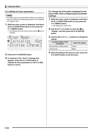 Page 42Using the Mixer
E-40
 For details about how initial default settings are configured 
when you perform the following procedure, see “Parameter 
List” (page E-158).
1.While the mixer screen is displayed, hold down 
the R-13 (FUNCTION) button as you press the 
C-17 (MENU) button.
 This displays the mixer menu screen with the 0 next to 
“Initialize”.
2.Press the R-16 (ENTER) button.
3.In response to the “Sure?” message that 
appears, press the R-14 (YES) button to 
initialize all mixer parameters or the R-14...