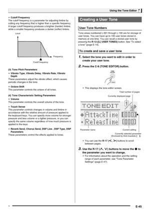 Page 47Using the Tone Editor
E-45
 Cutoff Frequency
The cutoff frequency is a parameter for adjusting timbre by 
cutting any frequency that is higher than a specific frequency. 
A larger cutoff frequency produces a brighter (harder) timbre, 
while a smaller frequency produces a darker (softer) timbre.
 Vibrato Type, Vibrato Delay, Vibrato Rate, Vibrato 
Depth
These parameters adjust the vibrato effect, which causes 
periodic changes in the tone.
 Octave Shift
This parameter controls the octave of all tones....