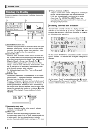 Page 8General Guide
E-6
This section explains the contents of the Digital Keyboard’s 
display screen.
1Detailed information area
This area displays a variety of information while the Digital 
Keyboard is being used. Use this area to confirm proper 
operation when changing values, when selecting a menu 
item, and when performing other operations.
2Level meter area
This level meter shows the volume level of the notes that 
are sounded when you play something on the keyboard or 
when Auto Accompaniment is played....